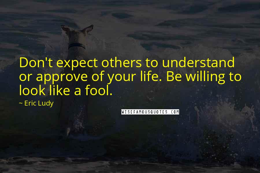 Eric Ludy Quotes: Don't expect others to understand or approve of your life. Be willing to look like a fool.