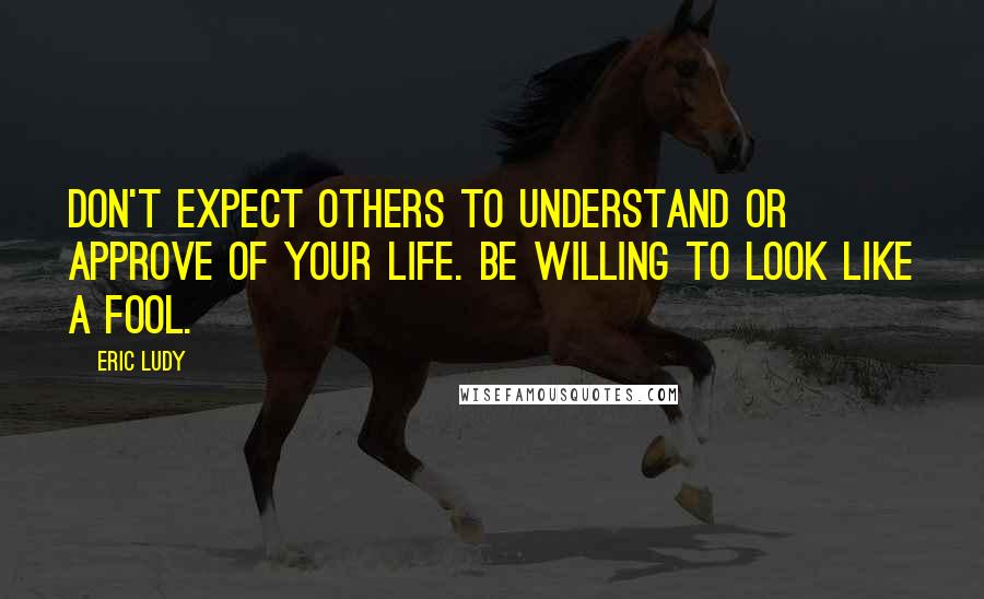 Eric Ludy Quotes: Don't expect others to understand or approve of your life. Be willing to look like a fool.