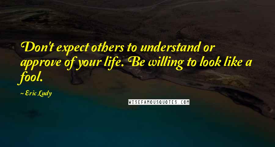 Eric Ludy Quotes: Don't expect others to understand or approve of your life. Be willing to look like a fool.