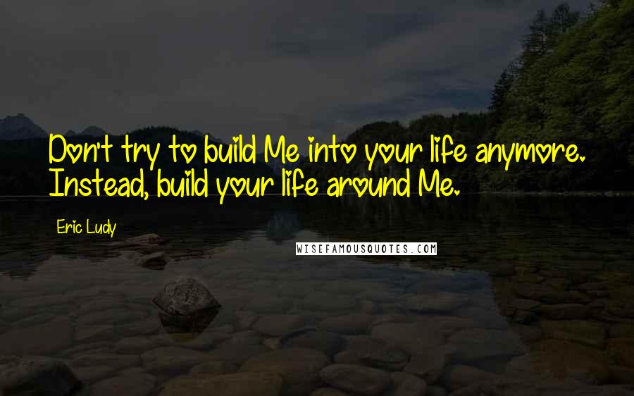 Eric Ludy Quotes: Don't try to build Me into your life anymore. Instead, build your life around Me.