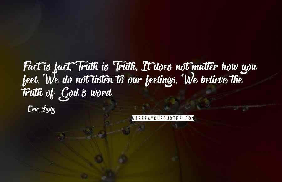 Eric Ludy Quotes: Fact is fact. Truth is Truth. It does not matter how you feel. We do not listen to our feelings. We believe the truth of God's word.