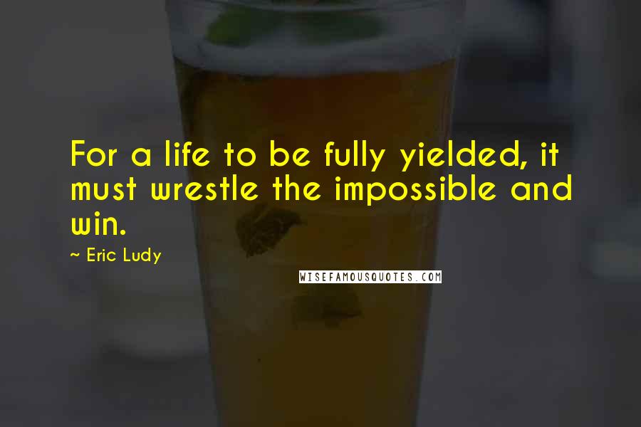 Eric Ludy Quotes: For a life to be fully yielded, it must wrestle the impossible and win.