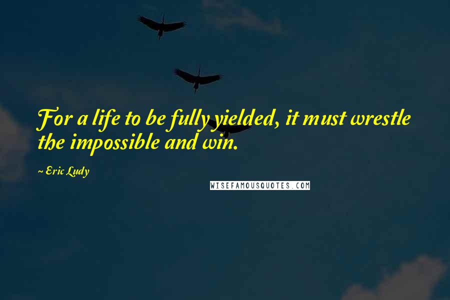 Eric Ludy Quotes: For a life to be fully yielded, it must wrestle the impossible and win.