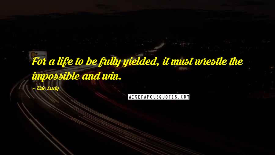 Eric Ludy Quotes: For a life to be fully yielded, it must wrestle the impossible and win.