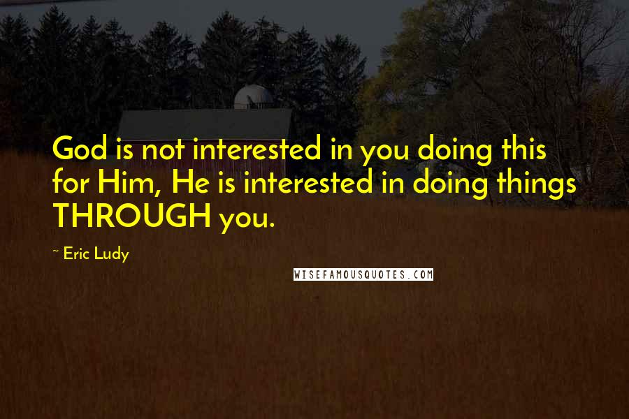 Eric Ludy Quotes: God is not interested in you doing this for Him, He is interested in doing things THROUGH you.