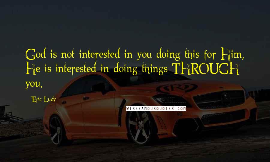 Eric Ludy Quotes: God is not interested in you doing this for Him, He is interested in doing things THROUGH you.