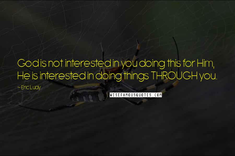 Eric Ludy Quotes: God is not interested in you doing this for Him, He is interested in doing things THROUGH you.