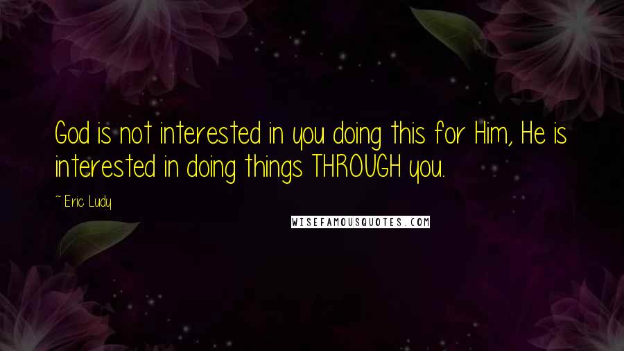 Eric Ludy Quotes: God is not interested in you doing this for Him, He is interested in doing things THROUGH you.