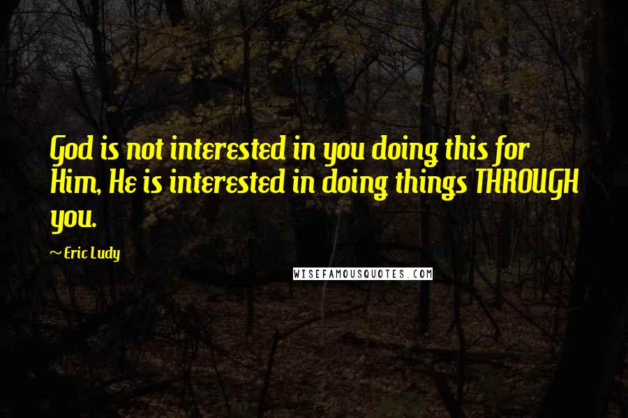 Eric Ludy Quotes: God is not interested in you doing this for Him, He is interested in doing things THROUGH you.