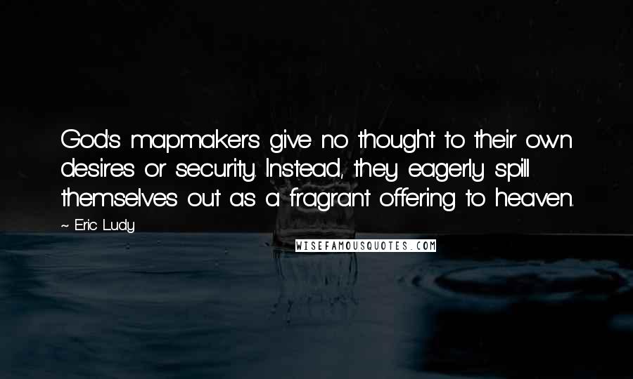 Eric Ludy Quotes: God's mapmakers give no thought to their own desires or security. Instead, they eagerly spill themselves out as a fragrant offering to heaven.