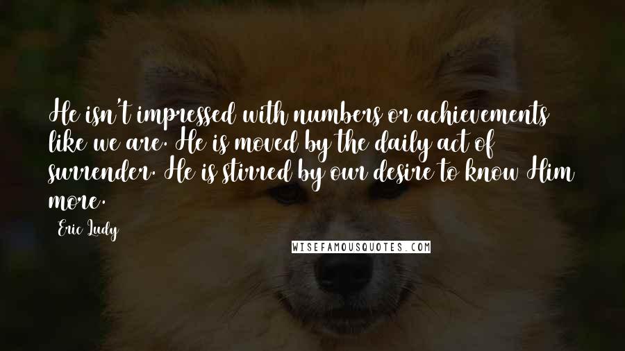 Eric Ludy Quotes: He isn't impressed with numbers or achievements like we are. He is moved by the daily act of surrender. He is stirred by our desire to know Him more.