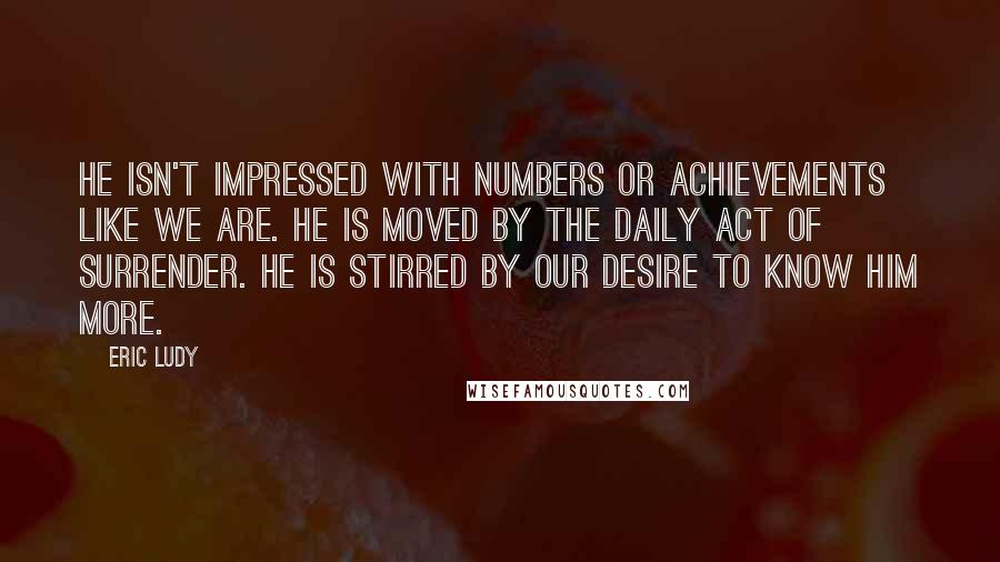 Eric Ludy Quotes: He isn't impressed with numbers or achievements like we are. He is moved by the daily act of surrender. He is stirred by our desire to know Him more.