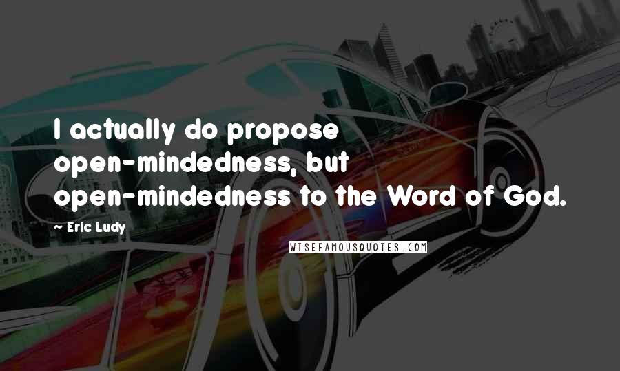 Eric Ludy Quotes: I actually do propose open-mindedness, but open-mindedness to the Word of God.