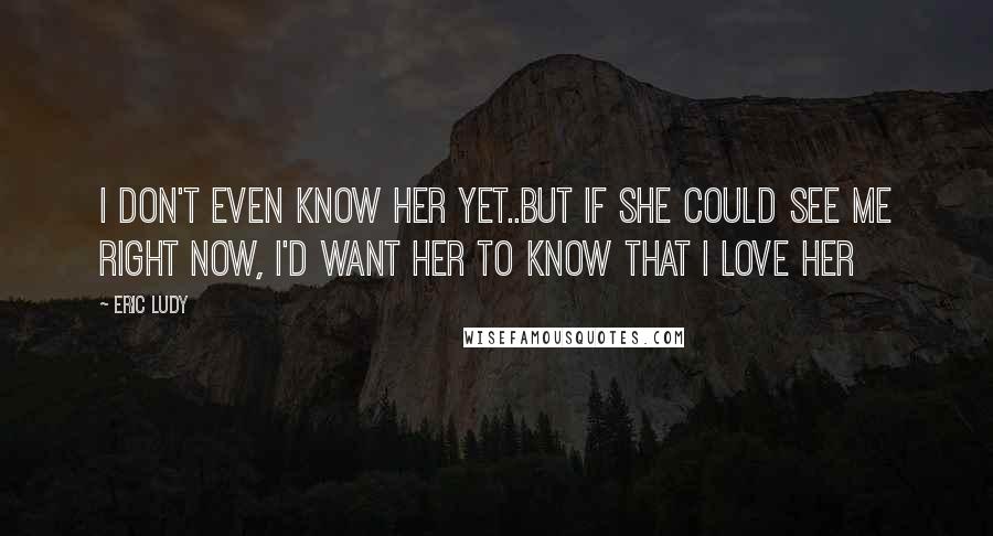 Eric Ludy Quotes: I don't even know her yet..but if she could see me right now, I'd want her to know that I love her