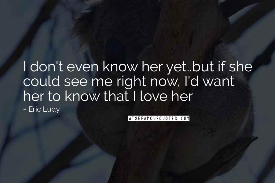 Eric Ludy Quotes: I don't even know her yet..but if she could see me right now, I'd want her to know that I love her