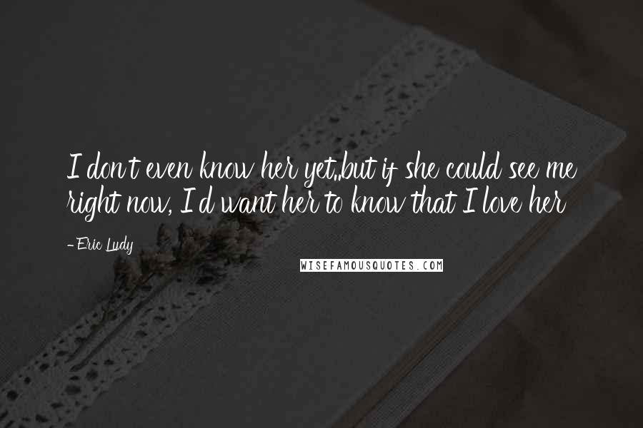 Eric Ludy Quotes: I don't even know her yet..but if she could see me right now, I'd want her to know that I love her