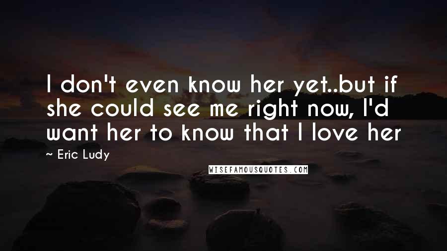 Eric Ludy Quotes: I don't even know her yet..but if she could see me right now, I'd want her to know that I love her