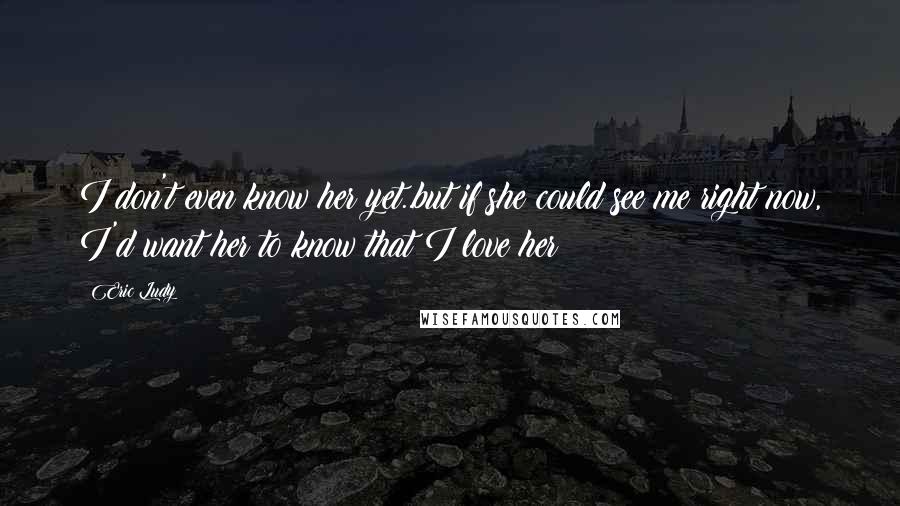 Eric Ludy Quotes: I don't even know her yet..but if she could see me right now, I'd want her to know that I love her