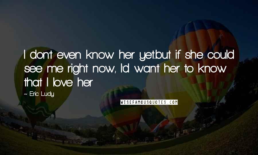 Eric Ludy Quotes: I don't even know her yet..but if she could see me right now, I'd want her to know that I love her