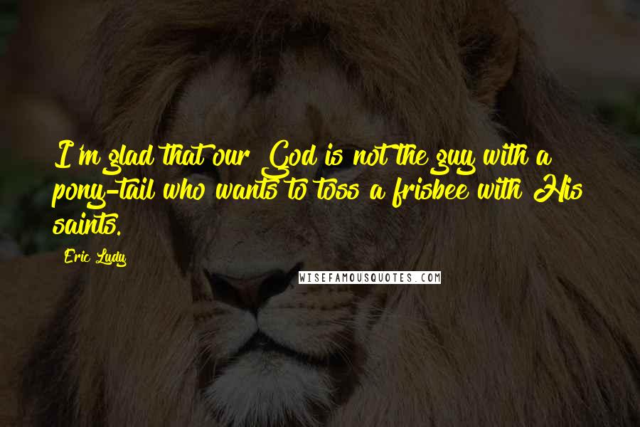 Eric Ludy Quotes: I'm glad that our God is not the guy with a pony-tail who wants to toss a frisbee with His saints.