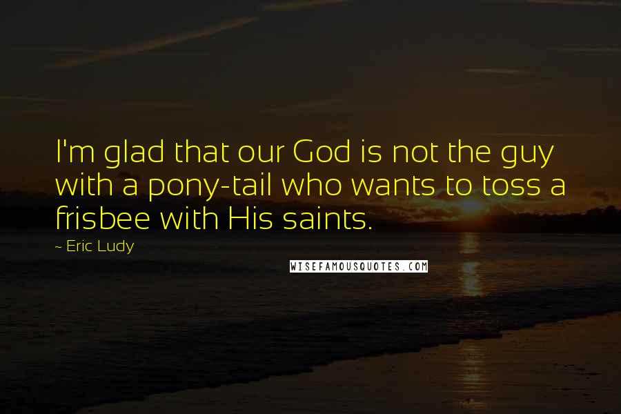 Eric Ludy Quotes: I'm glad that our God is not the guy with a pony-tail who wants to toss a frisbee with His saints.