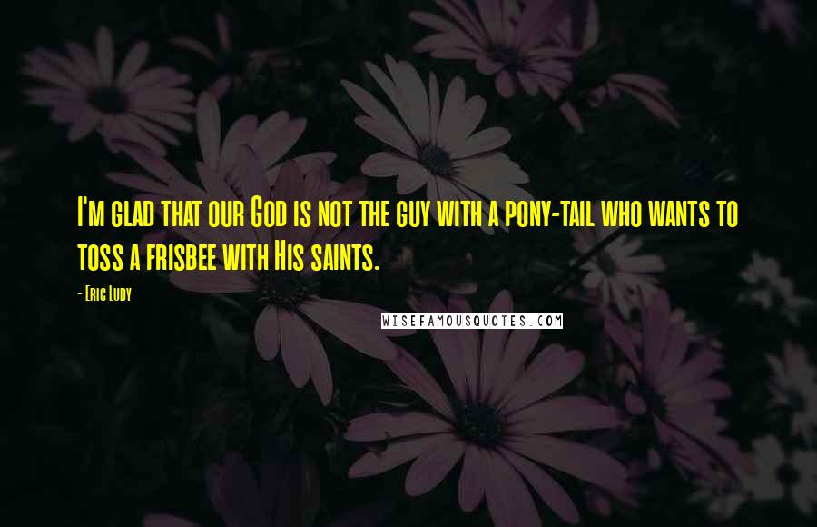 Eric Ludy Quotes: I'm glad that our God is not the guy with a pony-tail who wants to toss a frisbee with His saints.