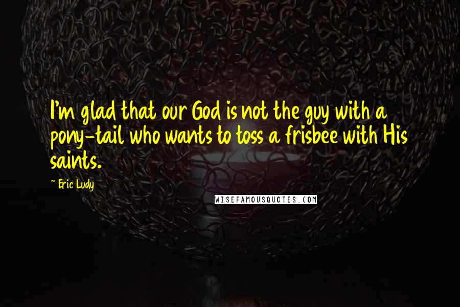 Eric Ludy Quotes: I'm glad that our God is not the guy with a pony-tail who wants to toss a frisbee with His saints.