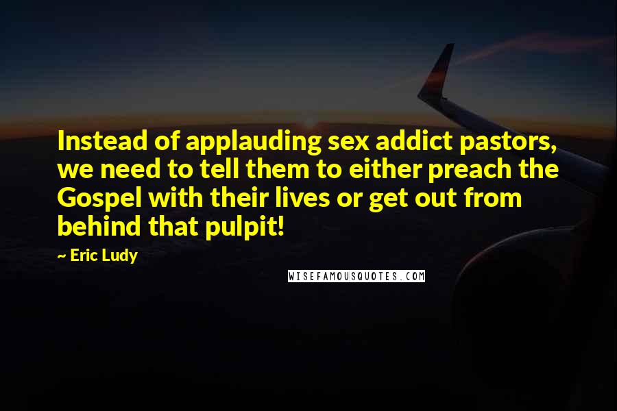 Eric Ludy Quotes: Instead of applauding sex addict pastors, we need to tell them to either preach the Gospel with their lives or get out from behind that pulpit!