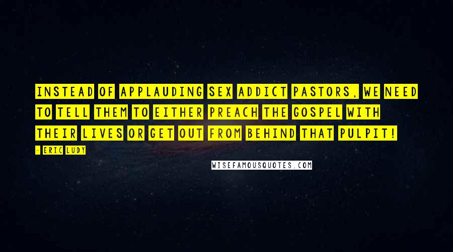 Eric Ludy Quotes: Instead of applauding sex addict pastors, we need to tell them to either preach the Gospel with their lives or get out from behind that pulpit!