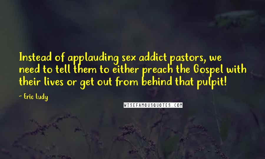 Eric Ludy Quotes: Instead of applauding sex addict pastors, we need to tell them to either preach the Gospel with their lives or get out from behind that pulpit!