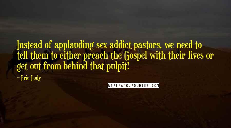 Eric Ludy Quotes: Instead of applauding sex addict pastors, we need to tell them to either preach the Gospel with their lives or get out from behind that pulpit!