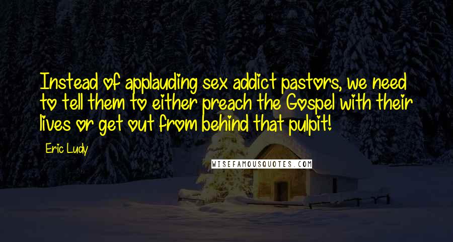 Eric Ludy Quotes: Instead of applauding sex addict pastors, we need to tell them to either preach the Gospel with their lives or get out from behind that pulpit!