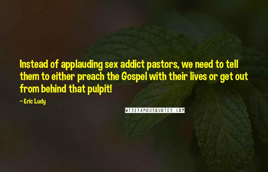 Eric Ludy Quotes: Instead of applauding sex addict pastors, we need to tell them to either preach the Gospel with their lives or get out from behind that pulpit!