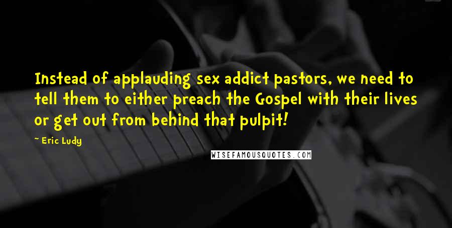 Eric Ludy Quotes: Instead of applauding sex addict pastors, we need to tell them to either preach the Gospel with their lives or get out from behind that pulpit!
