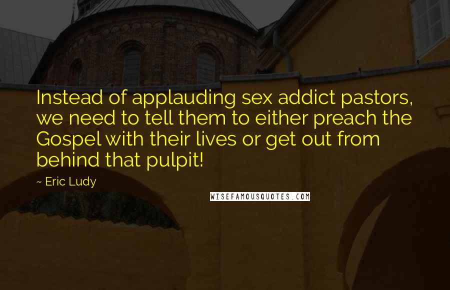 Eric Ludy Quotes: Instead of applauding sex addict pastors, we need to tell them to either preach the Gospel with their lives or get out from behind that pulpit!