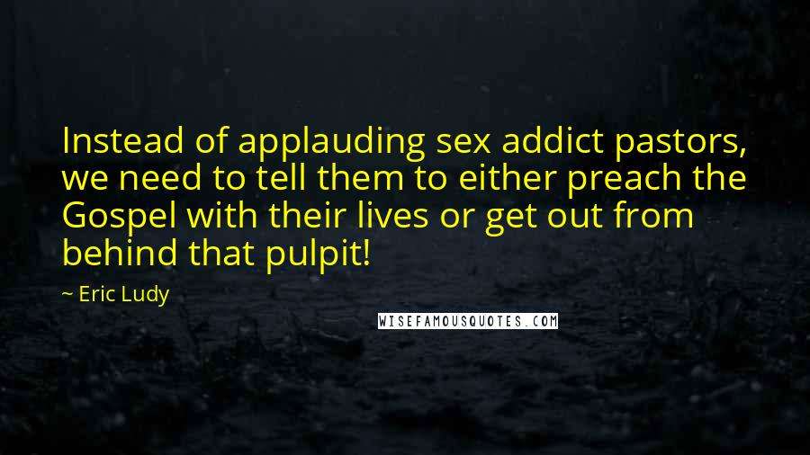 Eric Ludy Quotes: Instead of applauding sex addict pastors, we need to tell them to either preach the Gospel with their lives or get out from behind that pulpit!