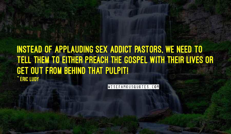 Eric Ludy Quotes: Instead of applauding sex addict pastors, we need to tell them to either preach the Gospel with their lives or get out from behind that pulpit!