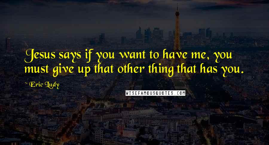 Eric Ludy Quotes: Jesus says if you want to have me, you must give up that other thing that has you.