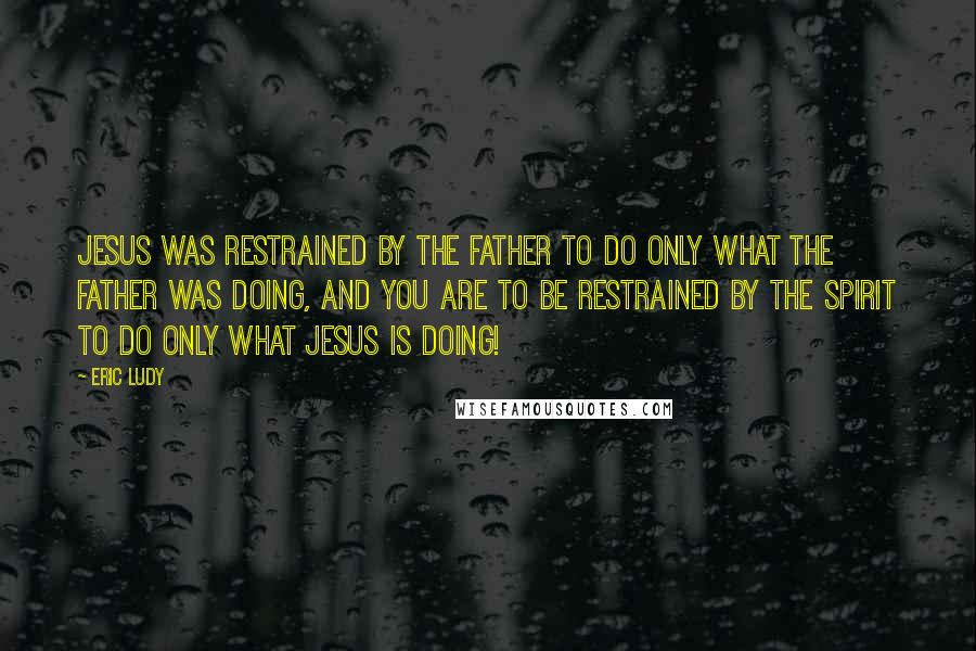 Eric Ludy Quotes: Jesus was restrained by the Father to do only what the Father was doing, and You are to be restrained by the Spirit to do only what Jesus is doing!