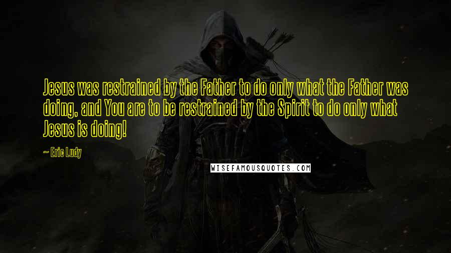 Eric Ludy Quotes: Jesus was restrained by the Father to do only what the Father was doing, and You are to be restrained by the Spirit to do only what Jesus is doing!