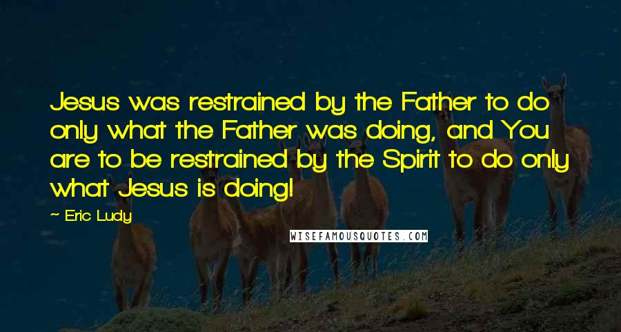 Eric Ludy Quotes: Jesus was restrained by the Father to do only what the Father was doing, and You are to be restrained by the Spirit to do only what Jesus is doing!