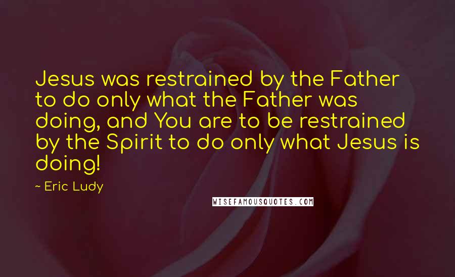 Eric Ludy Quotes: Jesus was restrained by the Father to do only what the Father was doing, and You are to be restrained by the Spirit to do only what Jesus is doing!