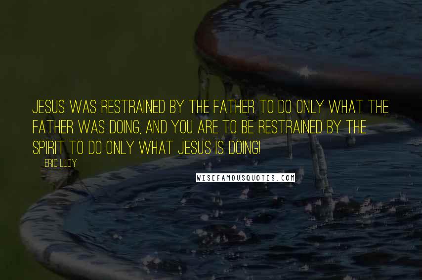 Eric Ludy Quotes: Jesus was restrained by the Father to do only what the Father was doing, and You are to be restrained by the Spirit to do only what Jesus is doing!