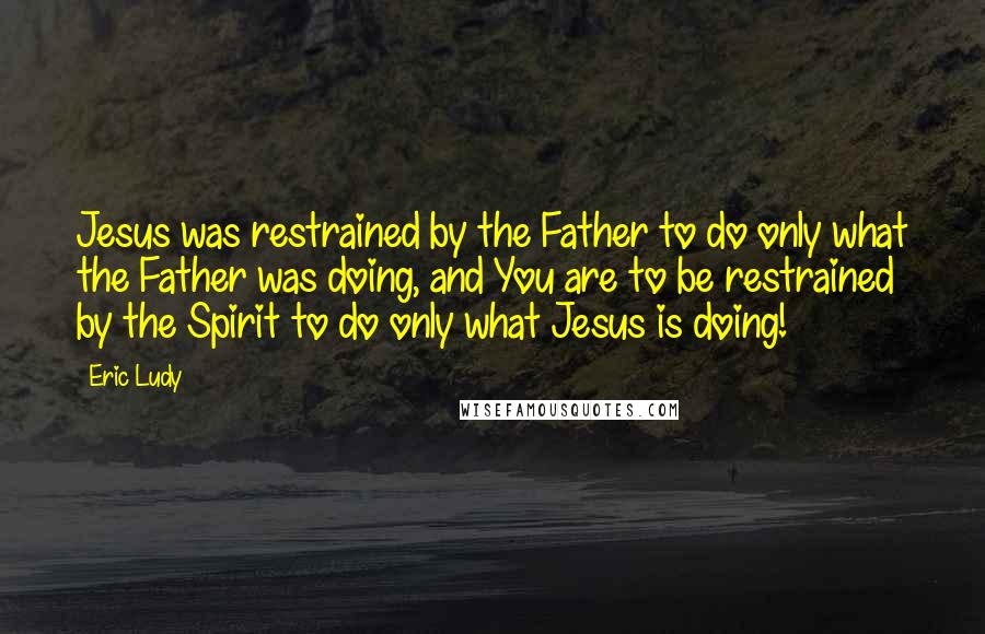 Eric Ludy Quotes: Jesus was restrained by the Father to do only what the Father was doing, and You are to be restrained by the Spirit to do only what Jesus is doing!