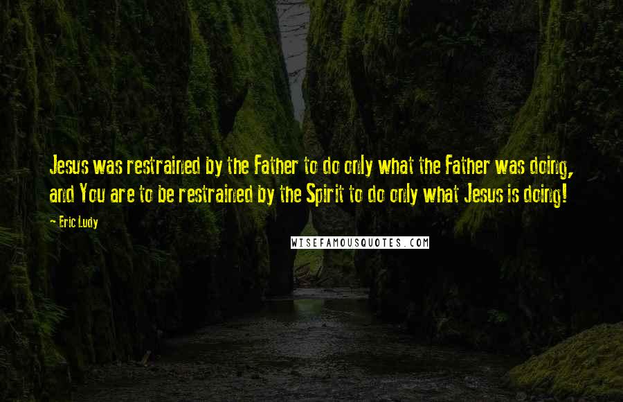 Eric Ludy Quotes: Jesus was restrained by the Father to do only what the Father was doing, and You are to be restrained by the Spirit to do only what Jesus is doing!