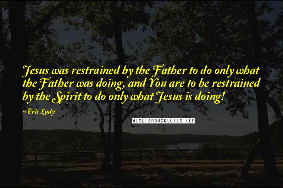 Eric Ludy Quotes: Jesus was restrained by the Father to do only what the Father was doing, and You are to be restrained by the Spirit to do only what Jesus is doing!