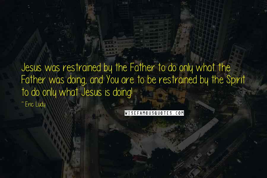 Eric Ludy Quotes: Jesus was restrained by the Father to do only what the Father was doing, and You are to be restrained by the Spirit to do only what Jesus is doing!