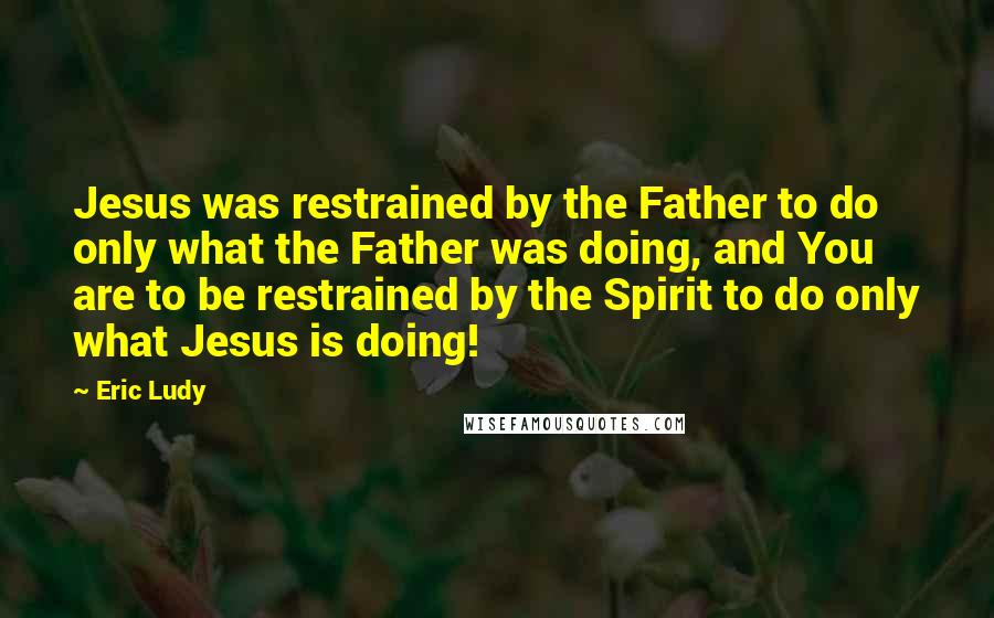 Eric Ludy Quotes: Jesus was restrained by the Father to do only what the Father was doing, and You are to be restrained by the Spirit to do only what Jesus is doing!