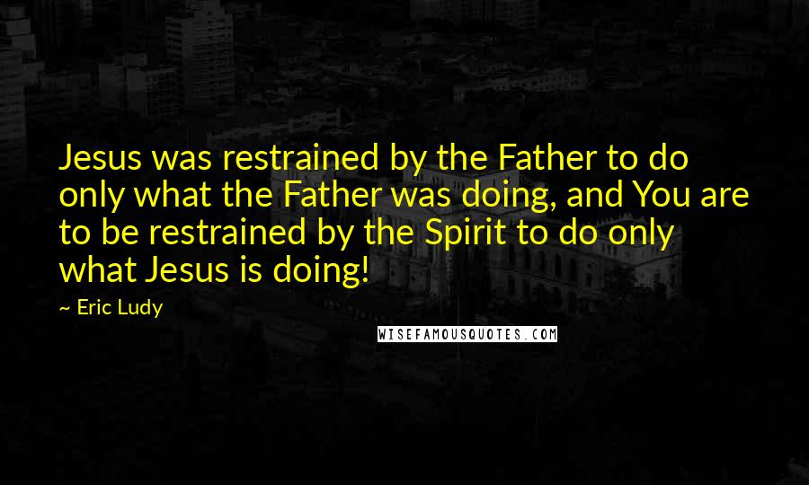 Eric Ludy Quotes: Jesus was restrained by the Father to do only what the Father was doing, and You are to be restrained by the Spirit to do only what Jesus is doing!