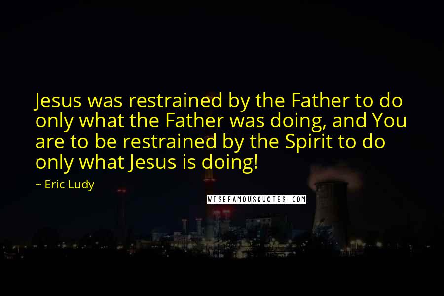 Eric Ludy Quotes: Jesus was restrained by the Father to do only what the Father was doing, and You are to be restrained by the Spirit to do only what Jesus is doing!